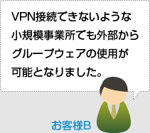 VPN接続できないような小規模事業所でも外部からグループウェアの使用が可能となりました。